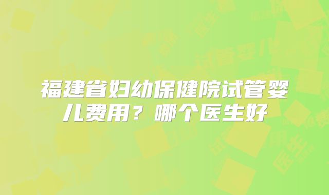福建省妇幼保健院试管婴儿费用？哪个医生好