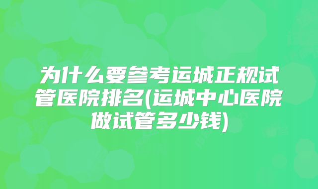 为什么要参考运城正规试管医院排名(运城中心医院做试管多少钱)