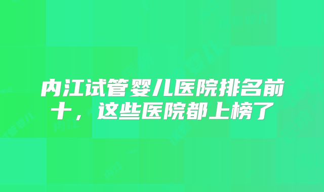 内江试管婴儿医院排名前十，这些医院都上榜了