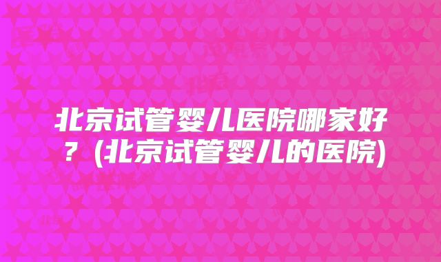 北京试管婴儿医院哪家好？(北京试管婴儿的医院)