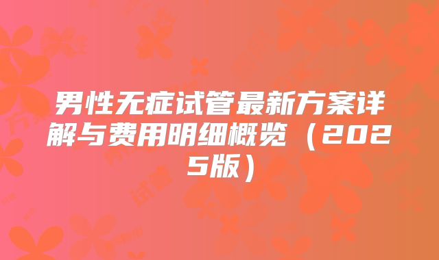 男性无症试管最新方案详解与费用明细概览（2025版）