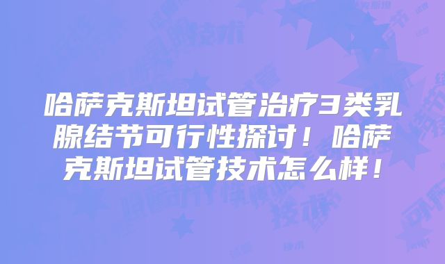 哈萨克斯坦试管治疗3类乳腺结节可行性探讨！哈萨克斯坦试管技术怎么样！