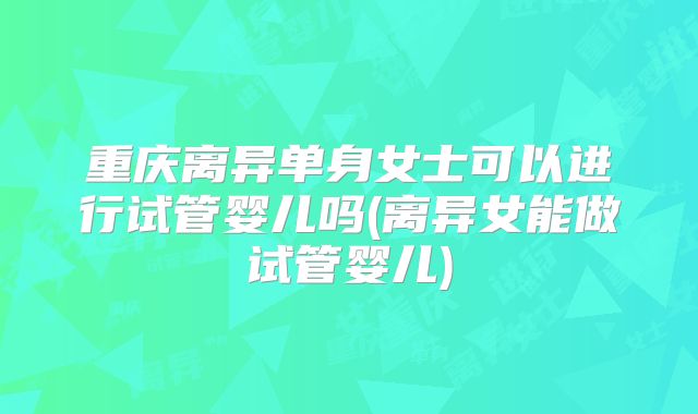 重庆离异单身女士可以进行试管婴儿吗(离异女能做试管婴儿)