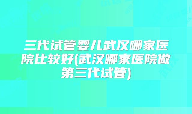 三代试管婴儿武汉哪家医院比较好(武汉哪家医院做第三代试管)