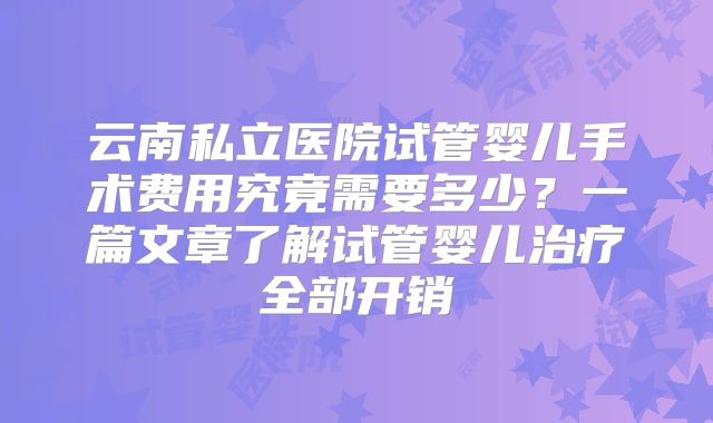 云南私立医院试管婴儿手术费用究竟需要多少?一篇文章了解试管婴儿治疗全部开销