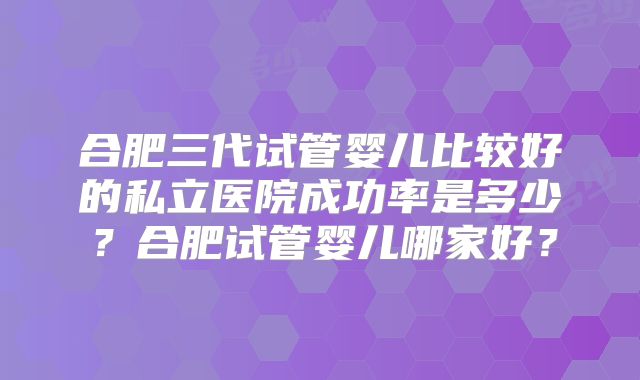 合肥三代试管婴儿比较好的私立医院成功率是多少？合肥试管婴儿哪家好？
