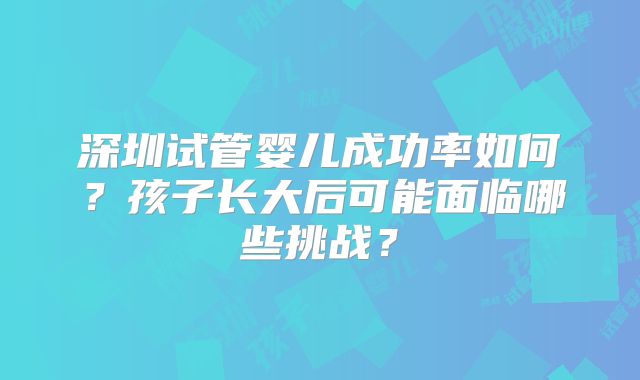 深圳试管婴儿成功率如何？孩子长大后可能面临哪些挑战？