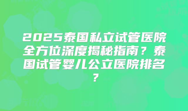 2025泰国私立试管医院全方位深度揭秘指南？泰国试管婴儿公立医院排名？