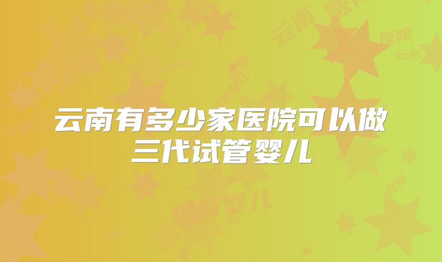 云南有多少家医院可以做三代试管婴儿