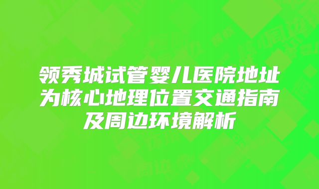领秀城试管婴儿医院地址为核心地理位置交通指南及周边环境解析