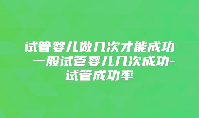 试管婴儿做几次才能成功 一般试管婴儿几次成功-试管成功率