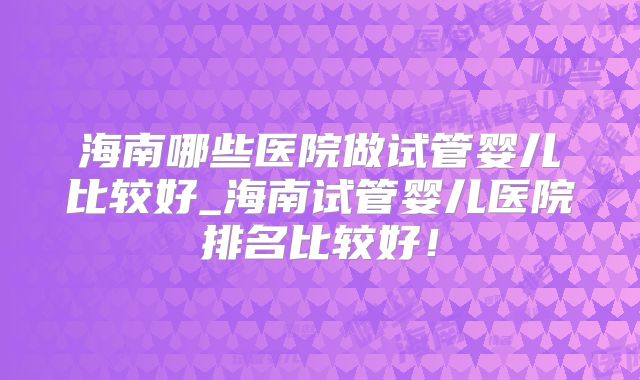 海南哪些医院做试管婴儿比较好_海南试管婴儿医院排名比较好！