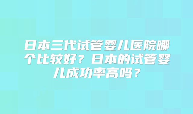 日本三代试管婴儿医院哪个比较好？日本的试管婴儿成功率高吗？