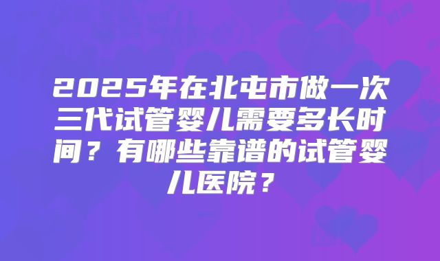 2025年在北屯市做一次三代试管婴儿需要多长时间？有哪些靠谱的试管婴儿医院？