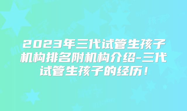 2023年三代试管生孩子机构排名附机构介绍-三代试管生孩子的经历！