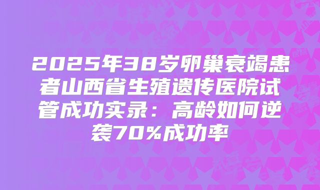 2025年38岁卵巢衰竭患者山西省生殖遗传医院试管成功实录:高龄如何逆袭70%成功率