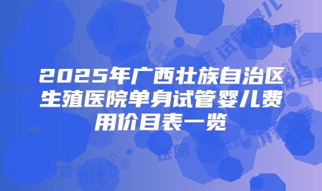 2025年广西壮族自治区生殖医院单身试管婴儿费用价目表一览