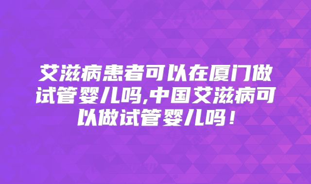 艾滋病患者可以在厦门做试管婴儿吗,中国艾滋病可以做试管婴儿吗！