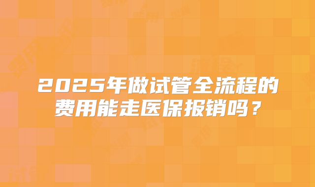 2025年做试管全流程的费用能走医保报销吗?