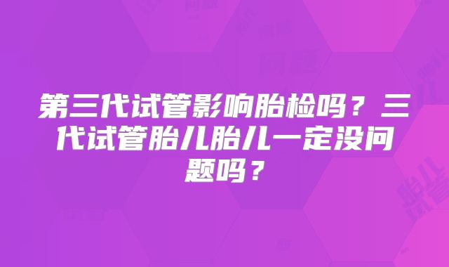 第三代试管影响胎检吗？三代试管胎儿胎儿一定没问题吗？