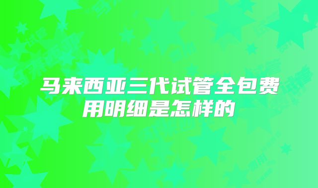 马来西亚三代试管全包费用明细是怎样的