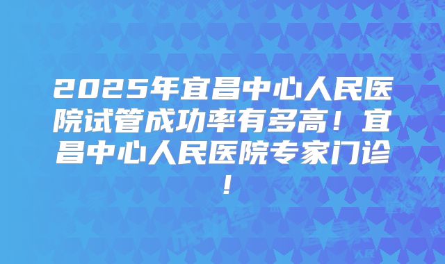 2025年宜昌中心人民医院试管成功率有多高!宜昌中心人民医院专家门诊!