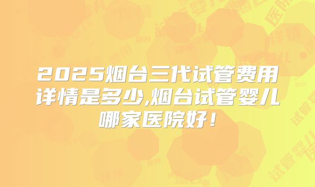 2025烟台三代试管费用详情是多少,烟台试管婴儿哪家医院好！