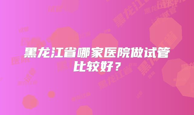 黑龙江省哪家医院做试管比较好？