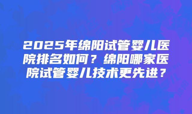 2025年绵阳试管婴儿医院排名如何？绵阳哪家医院试管婴儿技术更先进？