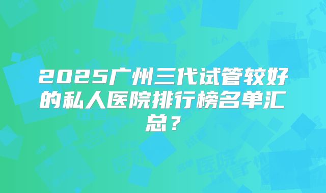 2025广州三代试管较好的私人医院排行榜名单汇总?
