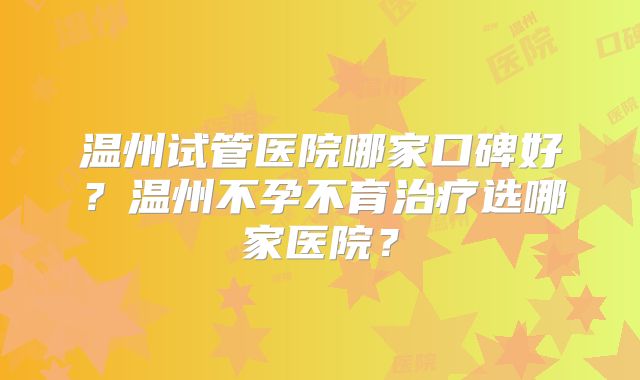 温州试管医院哪家口碑好?温州不孕不育治疗选哪家医院?