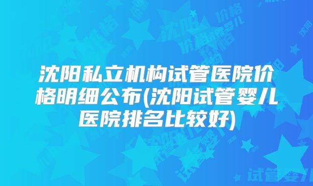 沈阳私立机构试管医院价格明细公布(沈阳试管婴儿医院排名比较好)