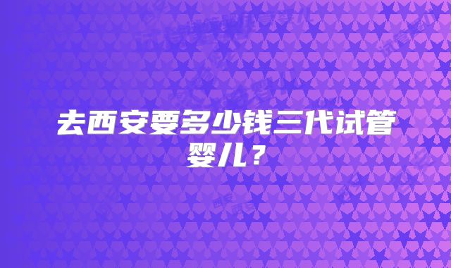 去西安要多少钱三代试管婴儿？