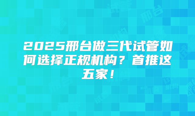 2025邢台做三代试管如何选择正规机构？首推这五家！