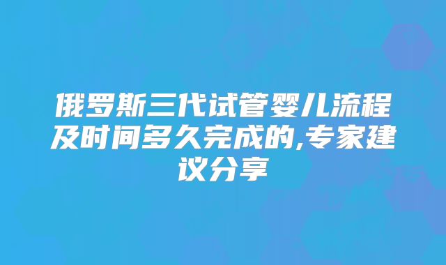 俄罗斯三代试管婴儿流程及时间多久完成的,专家建议分享