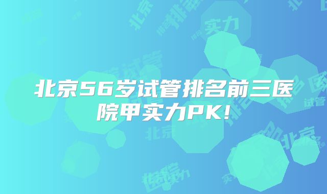 北京56岁试管排名前三医院甲实力PK!