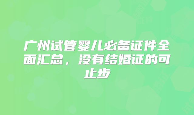 广州试管婴儿必备证件全面汇总，没有结婚证的可止步