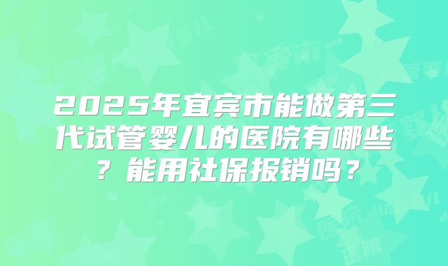 2025年宜宾市能做第三代试管婴儿的医院有哪些？能用社保报销吗？