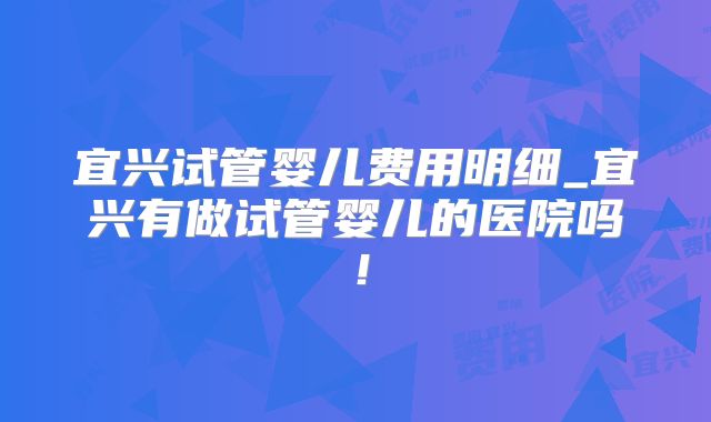 宜兴试管婴儿费用明细_宜兴有做试管婴儿的医院吗！
