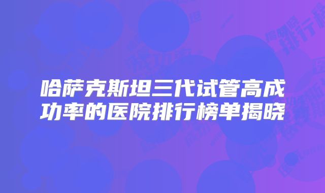 哈萨克斯坦三代试管高成功率的医院排行榜单揭晓