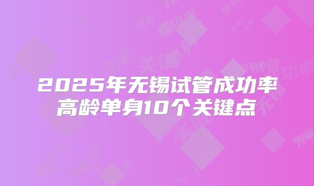 2025年无锡试管成功率高龄单身10个关键点