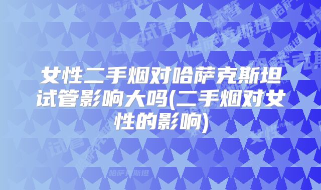 女性二手烟对哈萨克斯坦试管影响大吗(二手烟对女性的影响)