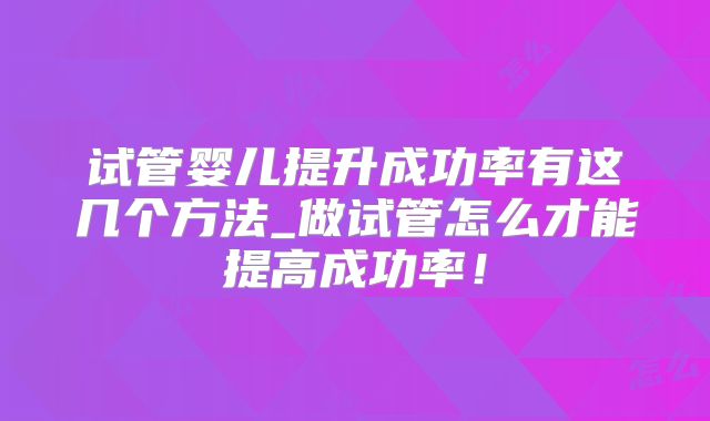 试管婴儿提升成功率有这几个方法_做试管怎么才能提高成功率！