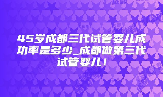 45岁成都三代试管婴儿成功率是多少_成都做第三代试管婴儿！