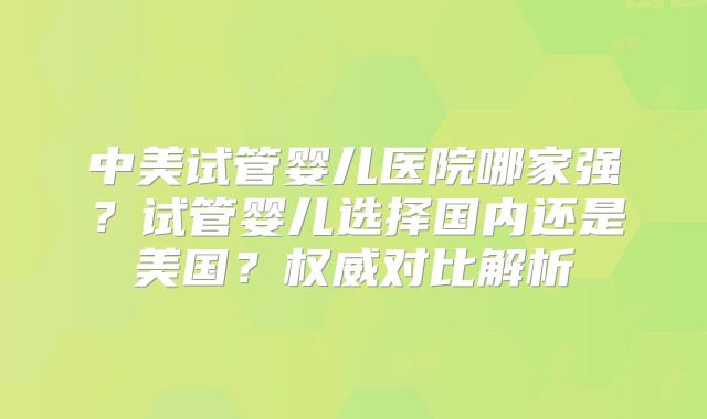 中美试管婴儿医院哪家强？试管婴儿选择国内还是美国？权威对比解析