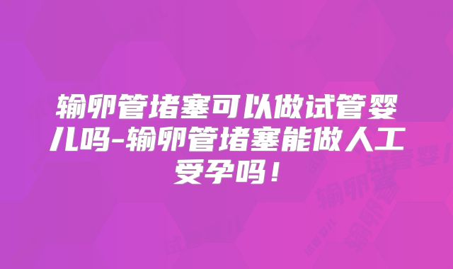 输卵管堵塞可以做试管婴儿吗-输卵管堵塞能做人工受孕吗！