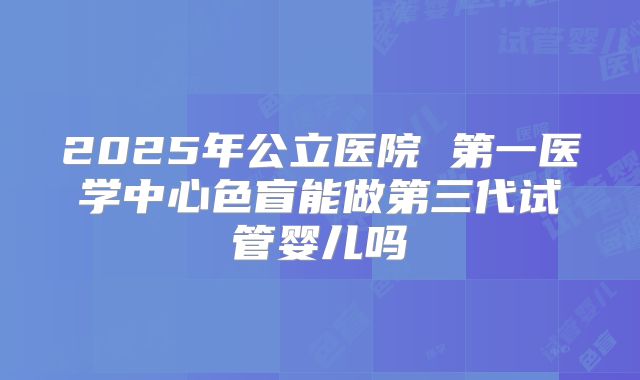 2025年公立医院 第一医学中心色盲能做第三代试管婴儿吗