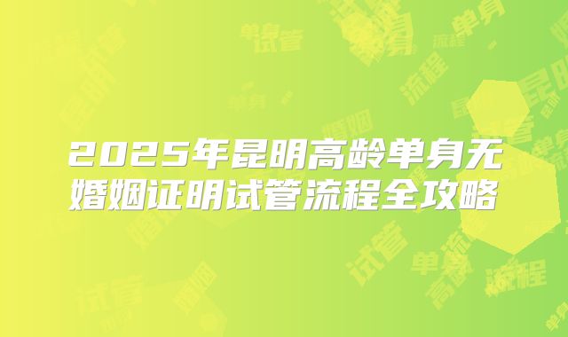 2025年昆明高龄单身无婚姻证明试管流程全攻略