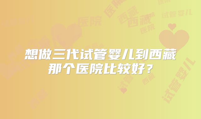 想做三代试管婴儿到西藏那个医院比较好?