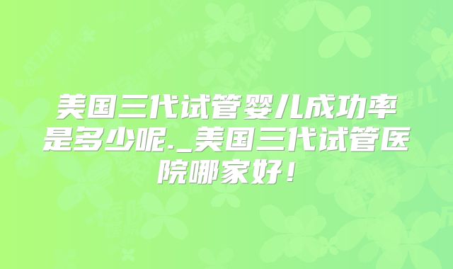 美国三代试管婴儿成功率是多少呢._美国三代试管医院哪家好！